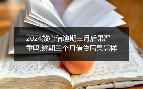 2024放心借逾期三月后果严重吗,逾期三个月借贷后果怎样