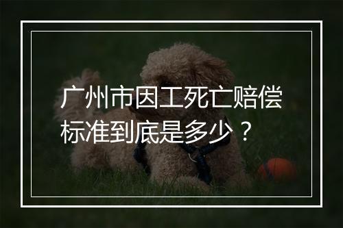 广州市因工死亡赔偿标准到底是多少？