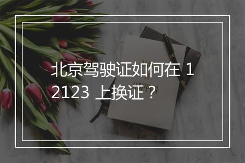 北京驾驶证如何在 12123 上换证？