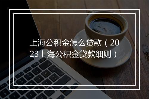 上海公积金怎么贷款（2023上海公积金贷款细则）