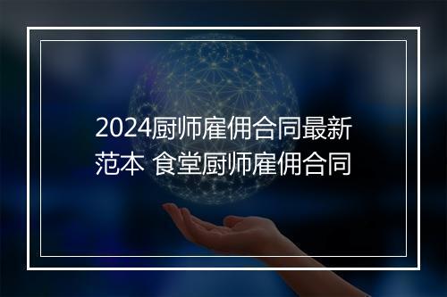 2024厨师雇佣合同最新范本 食堂厨师雇佣合同