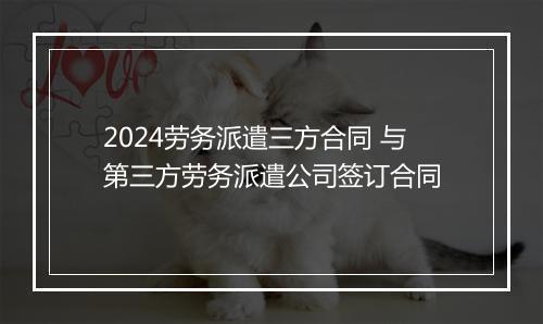 2024劳务派遣三方合同 与第三方劳务派遣公司签订合同