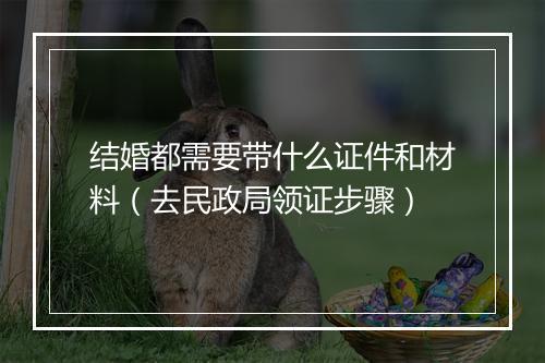 结婚都需要带什么证件和材料（去民政局领证步骤）