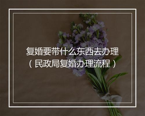 复婚要带什么东西去办理（民政局复婚办理流程）