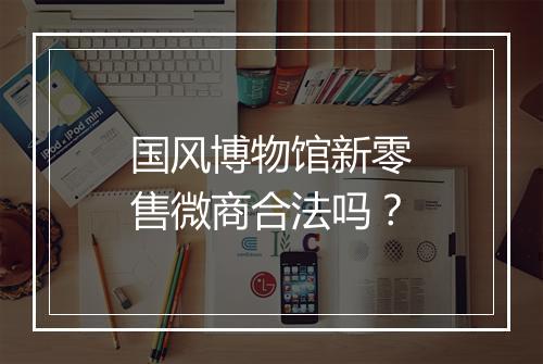 国风博物馆新零售微商合法吗？