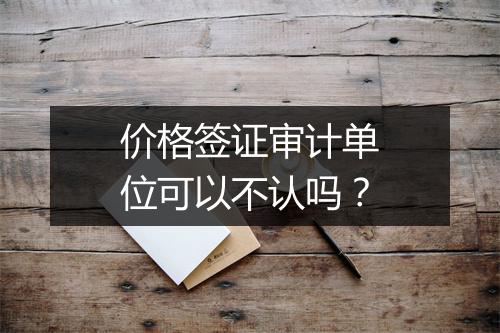 价格签证审计单位可以不认吗？