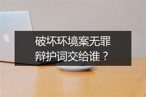 破坏环境案无罪辩护词交给谁？