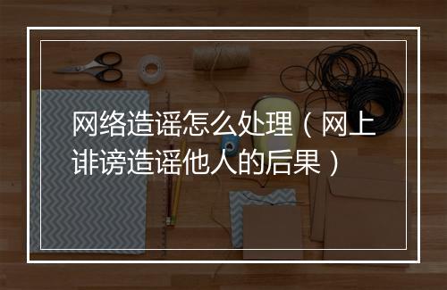 网络造谣怎么处理（网上诽谤造谣他人的后果）