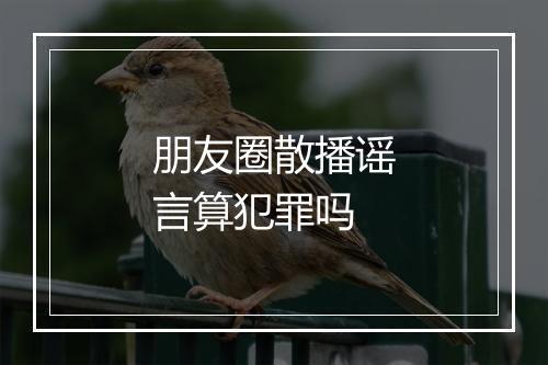 朋友圈散播谣言算犯罪吗