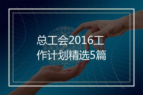 总工会2016工作计划精选5篇