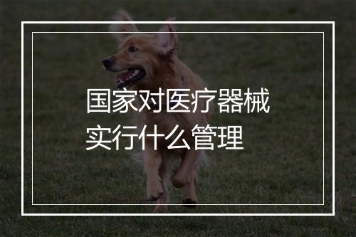 国家对医疗器械实行什么管理