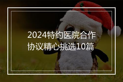 2024特约医院合作协议精心挑选10篇