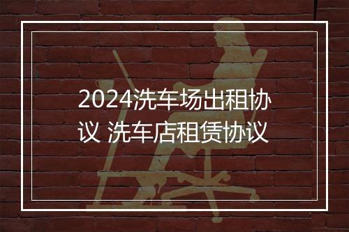 2024洗车场出租协议 洗车店租赁协议
