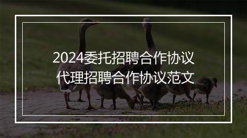 2024委托招聘合作协议 代理招聘合作协议范文