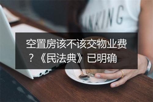 空置房该不该交物业费？《民法典》已明确