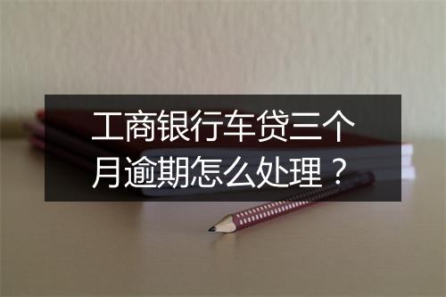 工商银行车贷三个月逾期怎么处理？