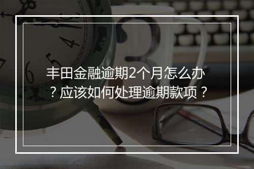 丰田金融逾期2个月怎么办？应该如何处理逾期款项？