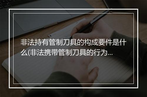 非法持有管制刀具的构成要件是什么(非法携带管制刀具的行为属于什么)