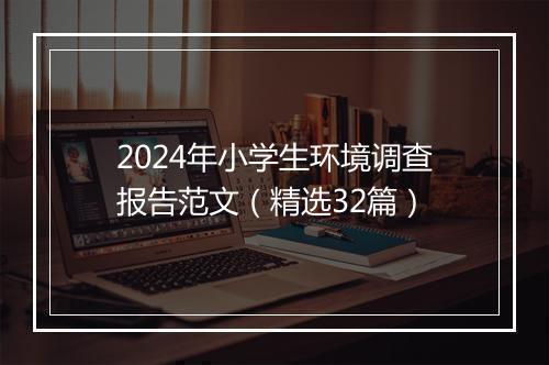 2024年小学生环境调查报告范文（精选32篇）