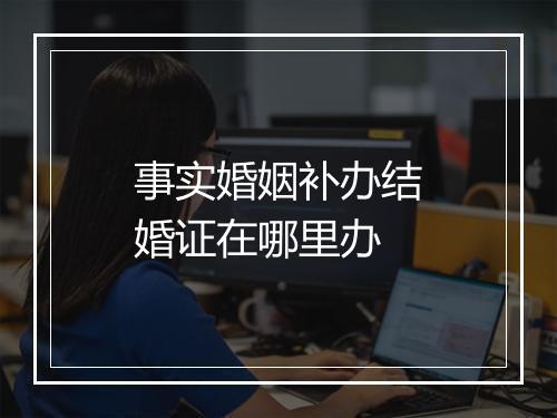 事实婚姻补办结婚证在哪里办