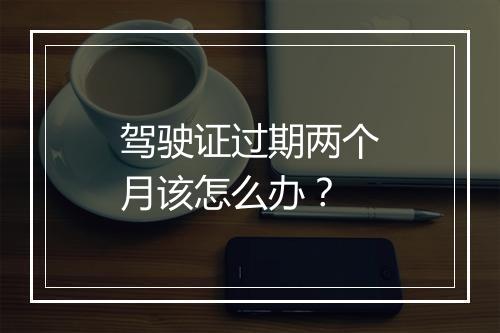驾驶证过期两个月该怎么办？