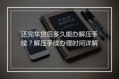 还完车贷后多久能办解压手续？解压手续办理时间详解