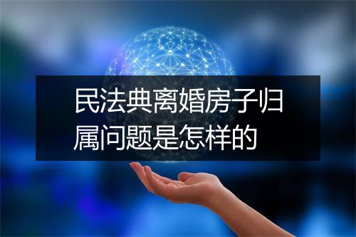 民法典离婚房子归属问题是怎样的