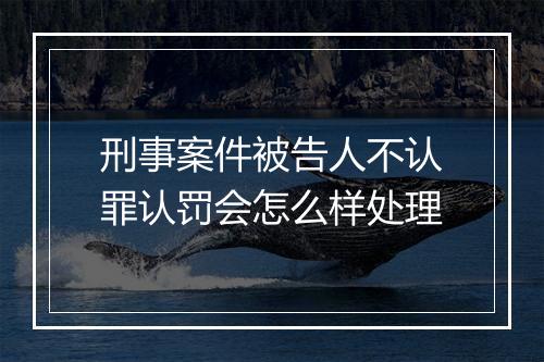 刑事案件被告人不认罪认罚会怎么样处理