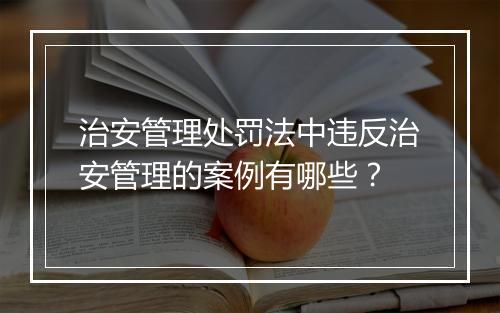 治安管理处罚法中违反治安管理的案例有哪些？