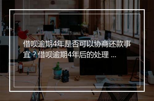 借呗逾期4年是否可以协商还款事宜？借呗逾期4年后的处理 及规定