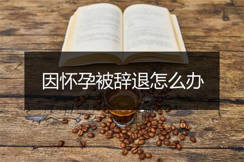 因怀孕被辞退怎么办
