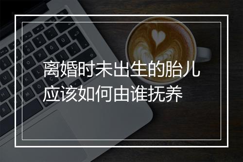 离婚时未出生的胎儿应该如何由谁抚养