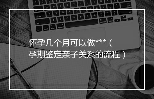 怀孕几个月可以做***（孕期鉴定亲子关系的流程）