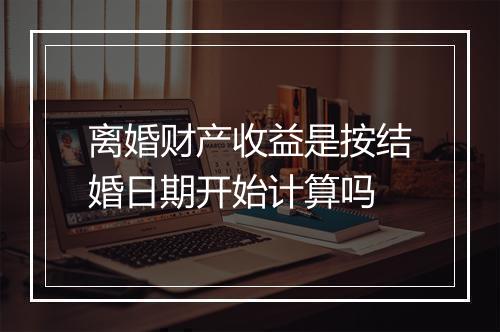 离婚财产收益是按结婚日期开始计算吗