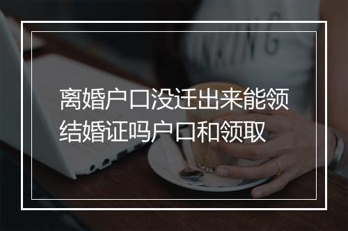 离婚户口没迁出来能领结婚证吗户口和领取