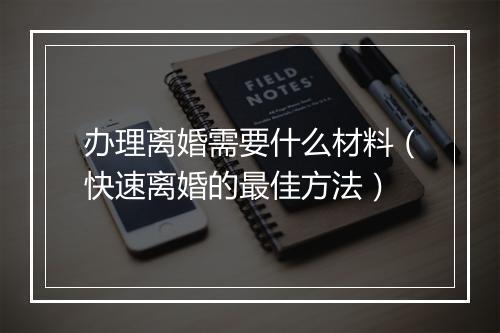 办理离婚需要什么材料（快速离婚的最佳方法）