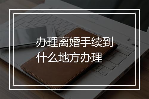 办理离婚手续到什么地方办理