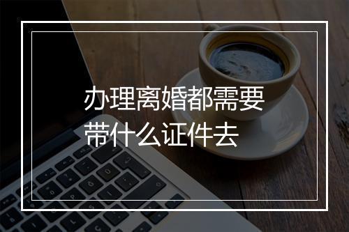 办理离婚都需要带什么证件去