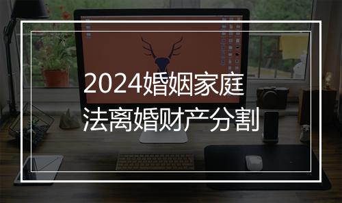 2024婚姻家庭法离婚财产分割