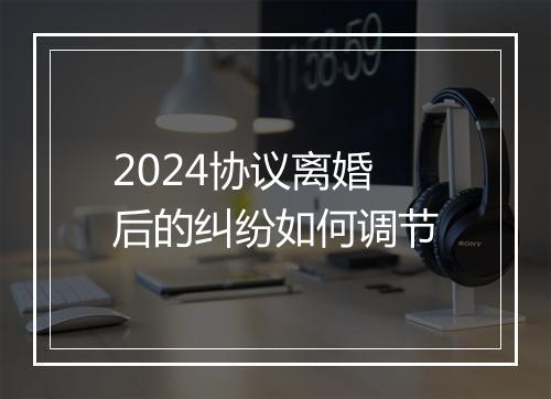 2024协议离婚后的纠纷如何调节