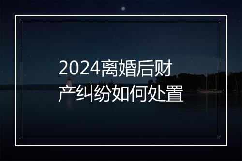 2024离婚后财产纠纷如何处置