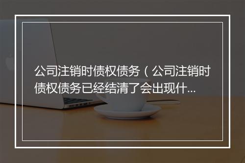公司注销时债权债务（公司注销时债权债务已经结清了会出现什么证明）