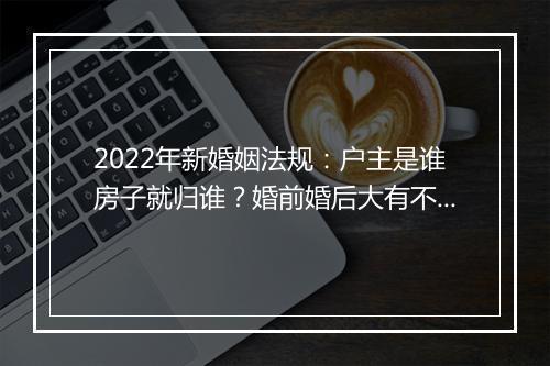 2022年新婚姻法规：户主是谁房子就归谁？婚前婚后大有不同！