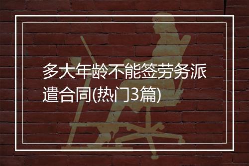 多大年龄不能签劳务派遣合同(热门3篇)