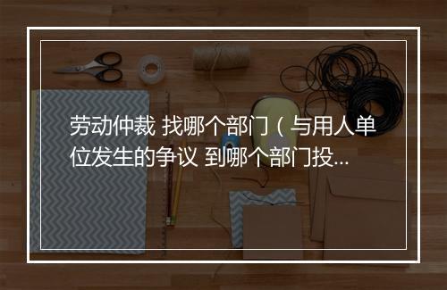 劳动仲裁 找哪个部门（与用人单位发生的争议 到哪个部门投诉？需要准备哪些材料？）