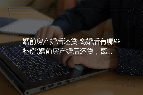 婚前房产婚后还贷,离婚后有哪些补偿(婚前房产婚后还贷，离婚后有哪些补偿)