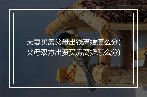 夫妻买房父母出钱离婚怎么分(父母双方出资买房离婚怎么分)