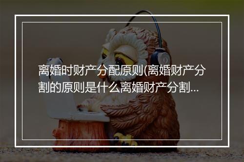 离婚时财产分配原则(离婚财产分割的原则是什么离婚财产分割的规则)