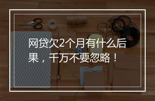 网贷欠2个月有什么后果，千万不要忽略！