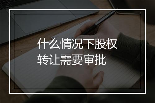 什么情况下股权转让需要审批